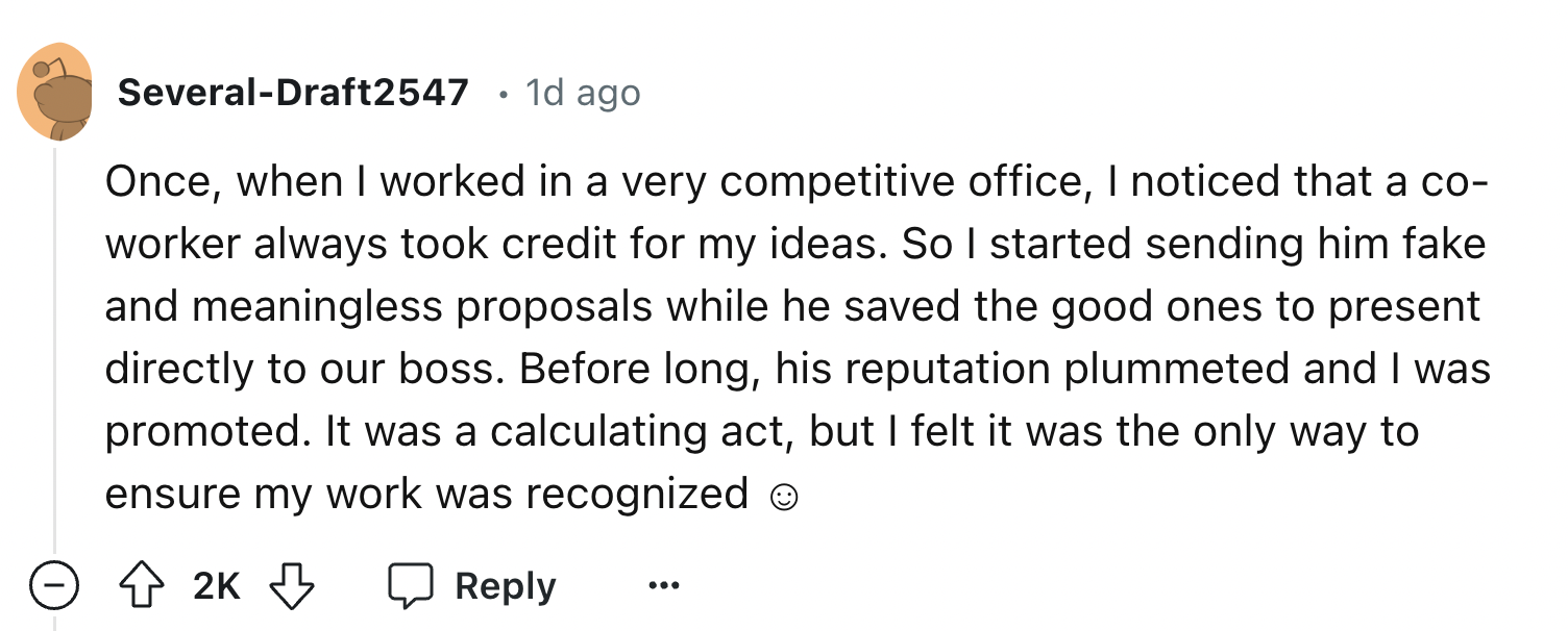 number - SeveralDraft2547. 1d ago Once, when I worked in a very competitive office, I noticed that a co worker always took credit for my ideas. So I started sending him fake and meaningless proposals while he saved the good ones to present directly to our